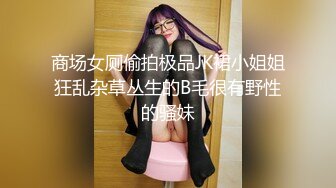 商场女厕偷拍极品JK裙小姐姐狂乱杂草丛生的B毛很有野性的骚妹